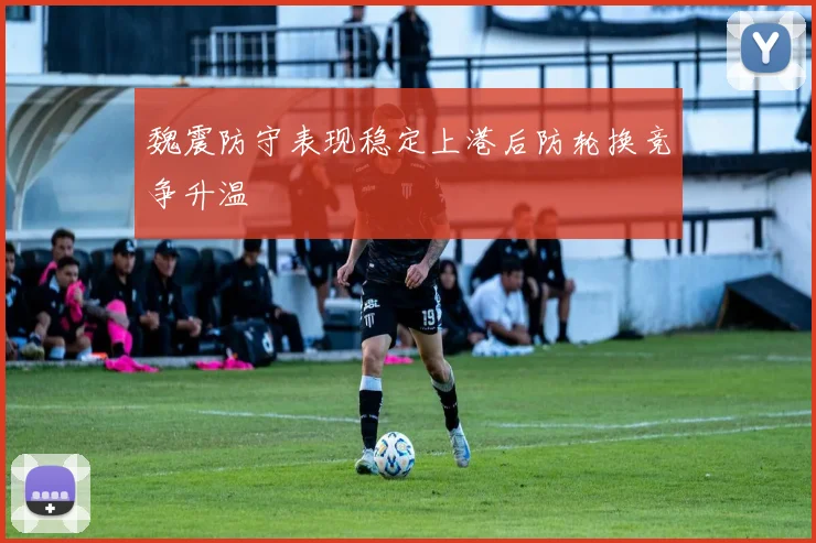 魏震防守表现稳定上港后防轮换竞争升温