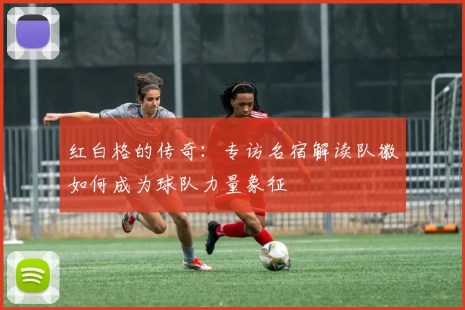 红白格的传奇：专访名宿解读队徽如何成为球队力量象征