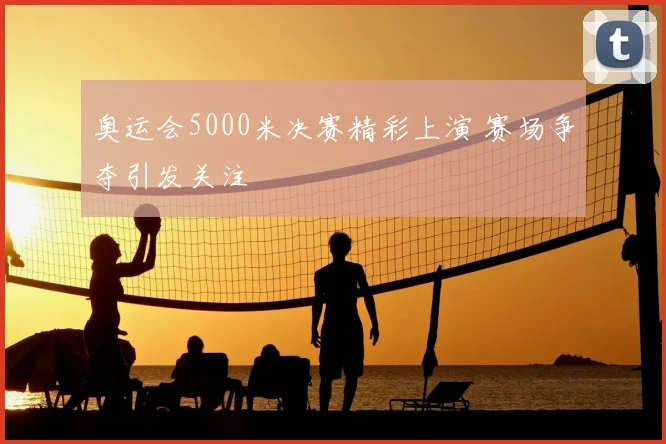 奥运会5000米决赛精彩上演 赛场争夺引发关注