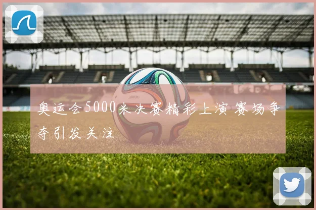 奥运会5000米决赛精彩上演 赛场争夺引发关注
