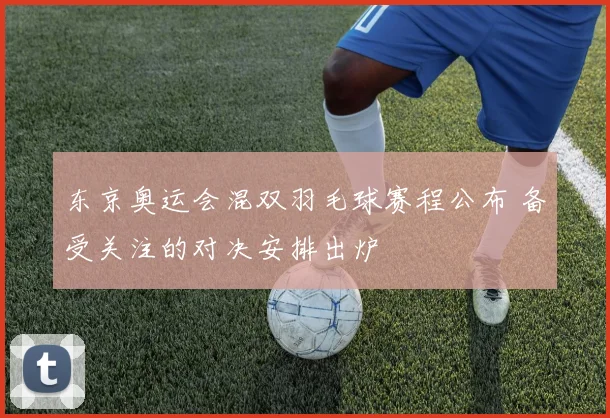 东京奥运会混双羽毛球赛程公布 备受关注的对决安排出炉