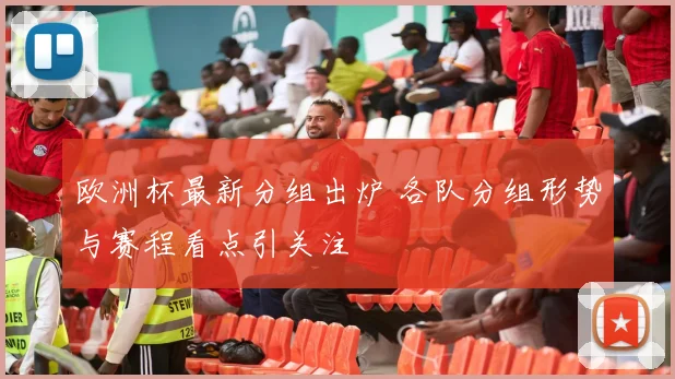 欧洲杯最新分组出炉 各队分组形势与赛程看点引关注