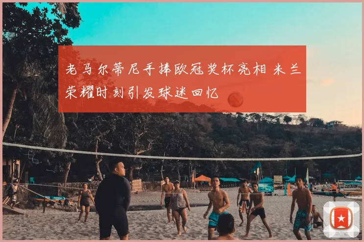 老马尔蒂尼手捧欧冠奖杯亮相 米兰荣耀时刻引发球迷回忆