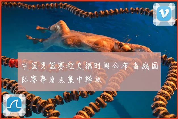 中国男篮赛程直播时间公布 备战国际赛事看点集中释放