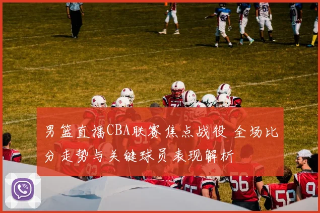 男篮直播CBA联赛焦点战役 全场比分走势与关键球员表现解析