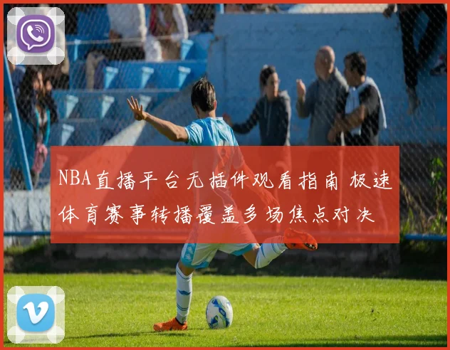 NBA直播平台无插件观看指南 极速体育赛事转播覆盖多场焦点对决