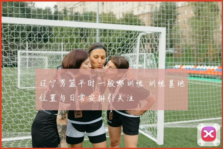 辽宁男篮平时一般哪训练 训练基地位置与日常安排引关注