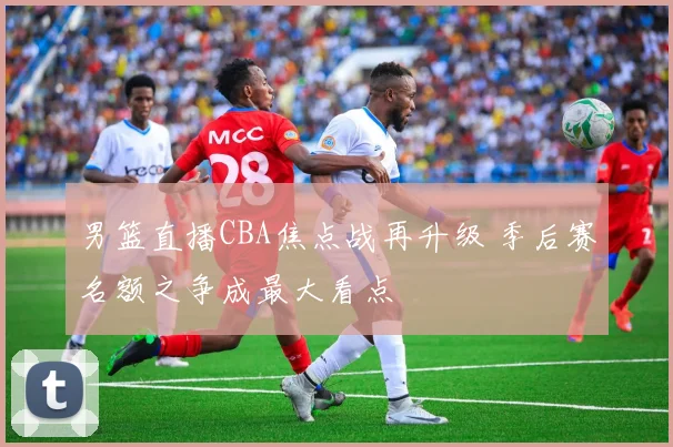 男篮直播CBA焦点战再升级 季后赛名额之争成最大看点