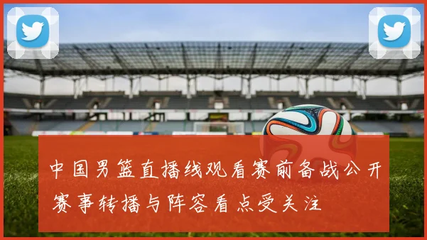 中国男篮直播线观看赛前备战公开 赛事转播与阵容看点受关注