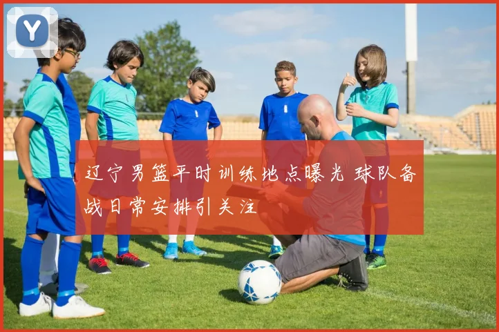 辽宁男篮平时训练地点曝光 球队备战日常安排引关注