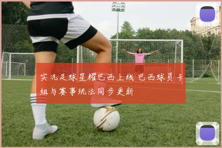 实况足球星耀巴西上线 巴西球员卡组与赛事玩法同步更新