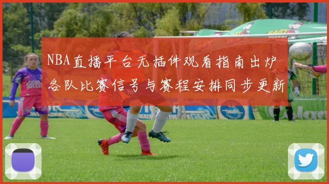 NBA直播平台无插件观看指南出炉 各队比赛信号与赛程安排同步更新