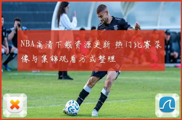 NBA高清下载资源更新 热门比赛录像与集锦观看方式整理