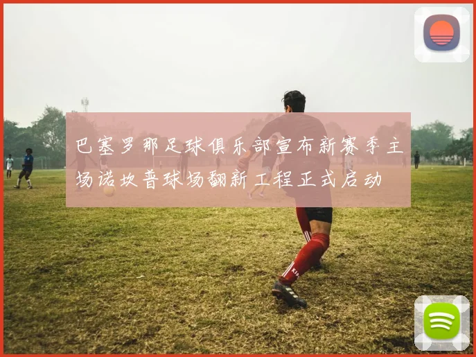 巴塞罗那足球俱乐部宣布新赛季主场诺坎普球场翻新工程正式启动