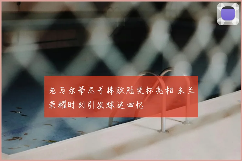 老马尔蒂尼手捧欧冠奖杯亮相 米兰荣耀时刻引发球迷回忆
