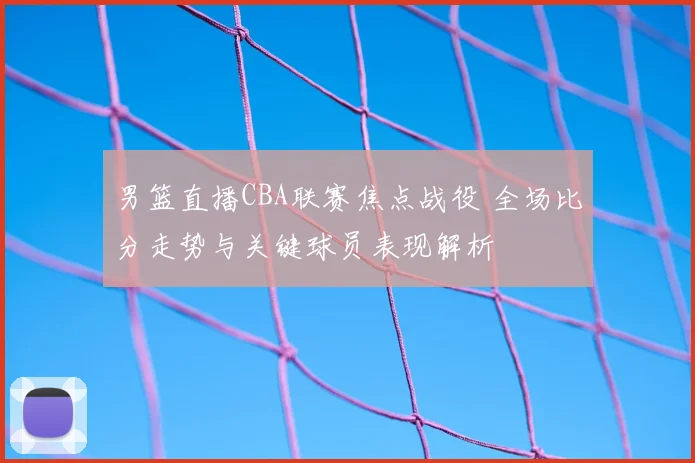 男篮直播CBA联赛焦点战役 全场比分走势与关键球员表现解析