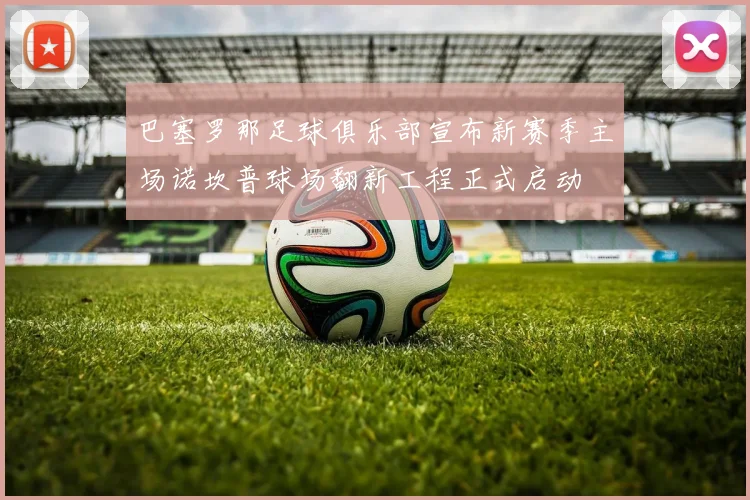 巴塞罗那足球俱乐部宣布新赛季主场诺坎普球场翻新工程正式启动