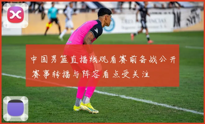 中国男篮直播线观看赛前备战公开 赛事转播与阵容看点受关注