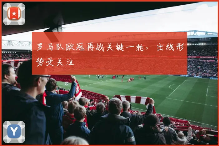 罗马队欧冠再战关键一轮，出线形势受关注